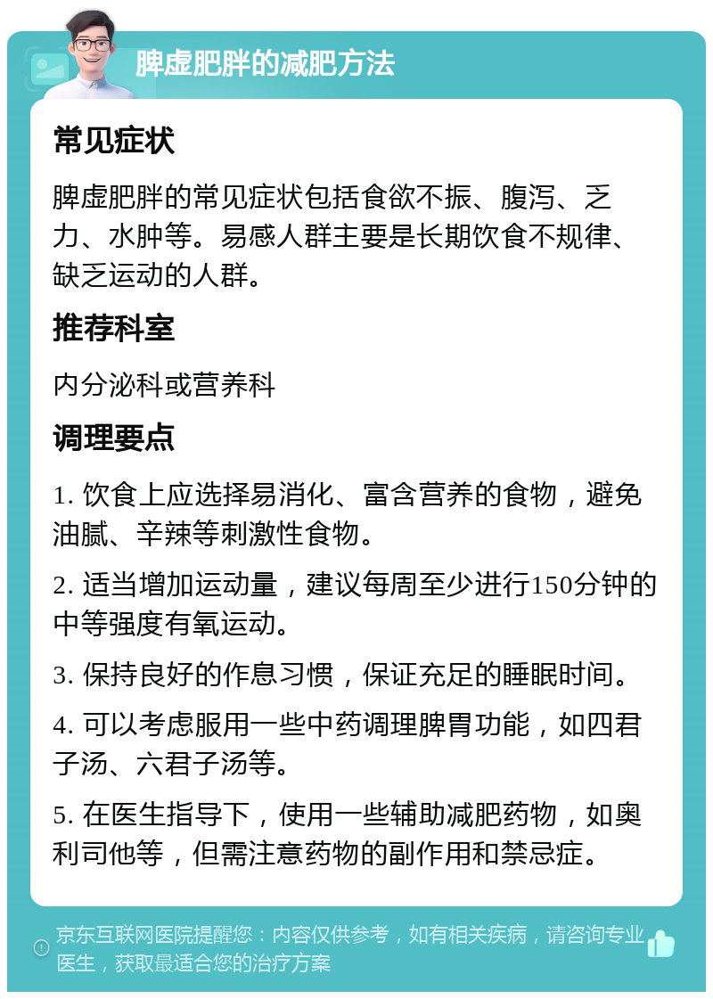 脾虚肥胖的减肥方法 常见症状 脾虚肥胖的常见症状包括食欲不振、腹泻、乏力、水肿等。易感人群主要是长期饮食不规律、缺乏运动的人群。 推荐科室 内分泌科或营养科 调理要点 1. 饮食上应选择易消化、富含营养的食物，避免油腻、辛辣等刺激性食物。 2. 适当增加运动量，建议每周至少进行150分钟的中等强度有氧运动。 3. 保持良好的作息习惯，保证充足的睡眠时间。 4. 可以考虑服用一些中药调理脾胃功能，如四君子汤、六君子汤等。 5. 在医生指导下，使用一些辅助减肥药物，如奥利司他等，但需注意药物的副作用和禁忌症。