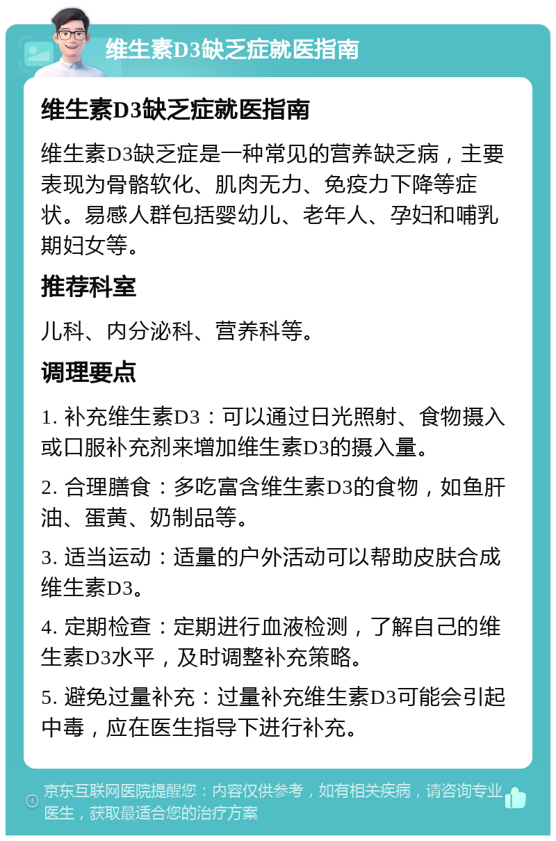 维生素D3缺乏症就医指南 维生素D3缺乏症就医指南 维生素D3缺乏症是一种常见的营养缺乏病，主要表现为骨骼软化、肌肉无力、免疫力下降等症状。易感人群包括婴幼儿、老年人、孕妇和哺乳期妇女等。 推荐科室 儿科、内分泌科、营养科等。 调理要点 1. 补充维生素D3：可以通过日光照射、食物摄入或口服补充剂来增加维生素D3的摄入量。 2. 合理膳食：多吃富含维生素D3的食物，如鱼肝油、蛋黄、奶制品等。 3. 适当运动：适量的户外活动可以帮助皮肤合成维生素D3。 4. 定期检查：定期进行血液检测，了解自己的维生素D3水平，及时调整补充策略。 5. 避免过量补充：过量补充维生素D3可能会引起中毒，应在医生指导下进行补充。