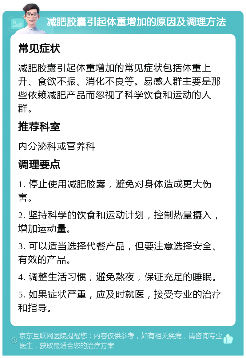 减肥胶囊引起体重增加的原因及调理方法 常见症状 减肥胶囊引起体重增加的常见症状包括体重上升、食欲不振、消化不良等。易感人群主要是那些依赖减肥产品而忽视了科学饮食和运动的人群。 推荐科室 内分泌科或营养科 调理要点 1. 停止使用减肥胶囊，避免对身体造成更大伤害。 2. 坚持科学的饮食和运动计划，控制热量摄入，增加运动量。 3. 可以适当选择代餐产品，但要注意选择安全、有效的产品。 4. 调整生活习惯，避免熬夜，保证充足的睡眠。 5. 如果症状严重，应及时就医，接受专业的治疗和指导。