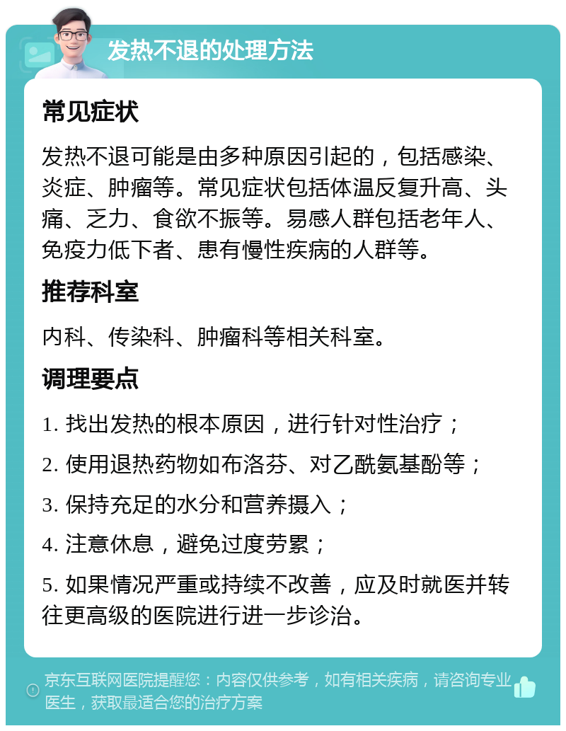 发热不退的处理方法 常见症状 发热不退可能是由多种原因引起的，包括感染、炎症、肿瘤等。常见症状包括体温反复升高、头痛、乏力、食欲不振等。易感人群包括老年人、免疫力低下者、患有慢性疾病的人群等。 推荐科室 内科、传染科、肿瘤科等相关科室。 调理要点 1. 找出发热的根本原因，进行针对性治疗； 2. 使用退热药物如布洛芬、对乙酰氨基酚等； 3. 保持充足的水分和营养摄入； 4. 注意休息，避免过度劳累； 5. 如果情况严重或持续不改善，应及时就医并转往更高级的医院进行进一步诊治。