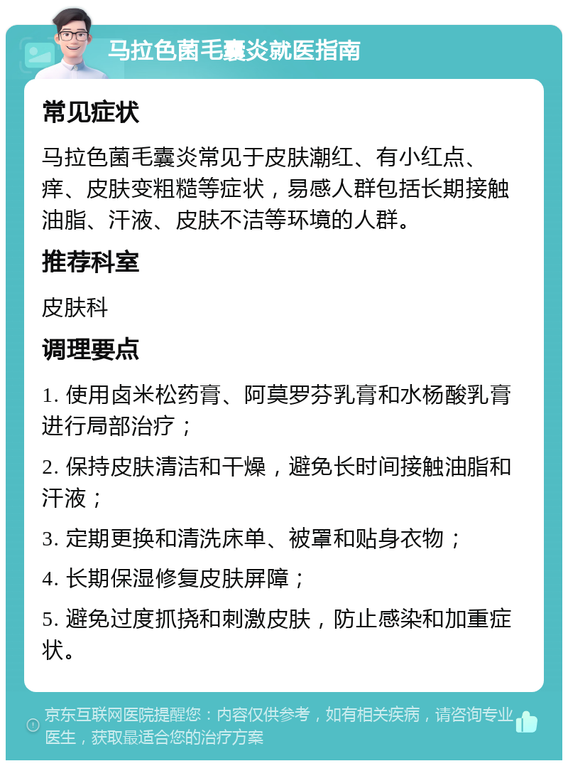 马拉色菌毛囊炎就医指南 常见症状 马拉色菌毛囊炎常见于皮肤潮红、有小红点、痒、皮肤变粗糙等症状，易感人群包括长期接触油脂、汗液、皮肤不洁等环境的人群。 推荐科室 皮肤科 调理要点 1. 使用卤米松药膏、阿莫罗芬乳膏和水杨酸乳膏进行局部治疗； 2. 保持皮肤清洁和干燥，避免长时间接触油脂和汗液； 3. 定期更换和清洗床单、被罩和贴身衣物； 4. 长期保湿修复皮肤屏障； 5. 避免过度抓挠和刺激皮肤，防止感染和加重症状。