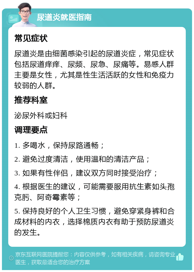 尿道炎就医指南 常见症状 尿道炎是由细菌感染引起的尿道炎症，常见症状包括尿道痒痒、尿频、尿急、尿痛等。易感人群主要是女性，尤其是性生活活跃的女性和免疫力较弱的人群。 推荐科室 泌尿外科或妇科 调理要点 1. 多喝水，保持尿路通畅； 2. 避免过度清洁，使用温和的清洁产品； 3. 如果有性伴侣，建议双方同时接受治疗； 4. 根据医生的建议，可能需要服用抗生素如头孢克肟、阿奇霉素等； 5. 保持良好的个人卫生习惯，避免穿紧身裤和合成材料的内衣，选择棉质内衣有助于预防尿道炎的发生。