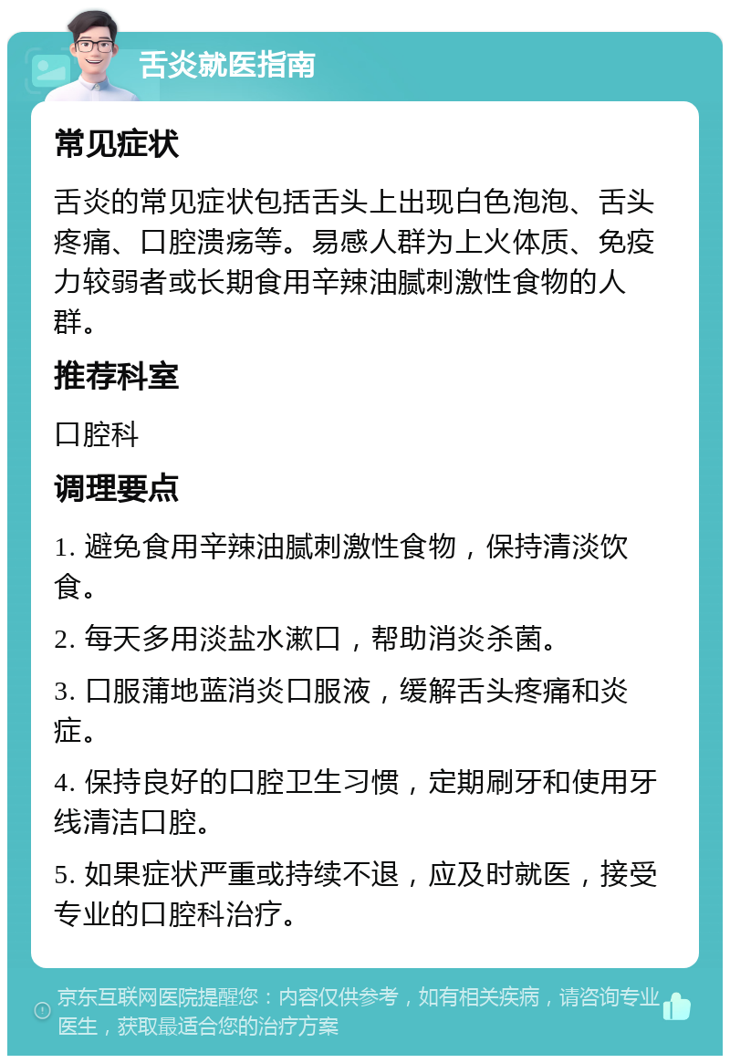 舌炎就医指南 常见症状 舌炎的常见症状包括舌头上出现白色泡泡、舌头疼痛、口腔溃疡等。易感人群为上火体质、免疫力较弱者或长期食用辛辣油腻刺激性食物的人群。 推荐科室 口腔科 调理要点 1. 避免食用辛辣油腻刺激性食物，保持清淡饮食。 2. 每天多用淡盐水漱口，帮助消炎杀菌。 3. 口服蒲地蓝消炎口服液，缓解舌头疼痛和炎症。 4. 保持良好的口腔卫生习惯，定期刷牙和使用牙线清洁口腔。 5. 如果症状严重或持续不退，应及时就医，接受专业的口腔科治疗。