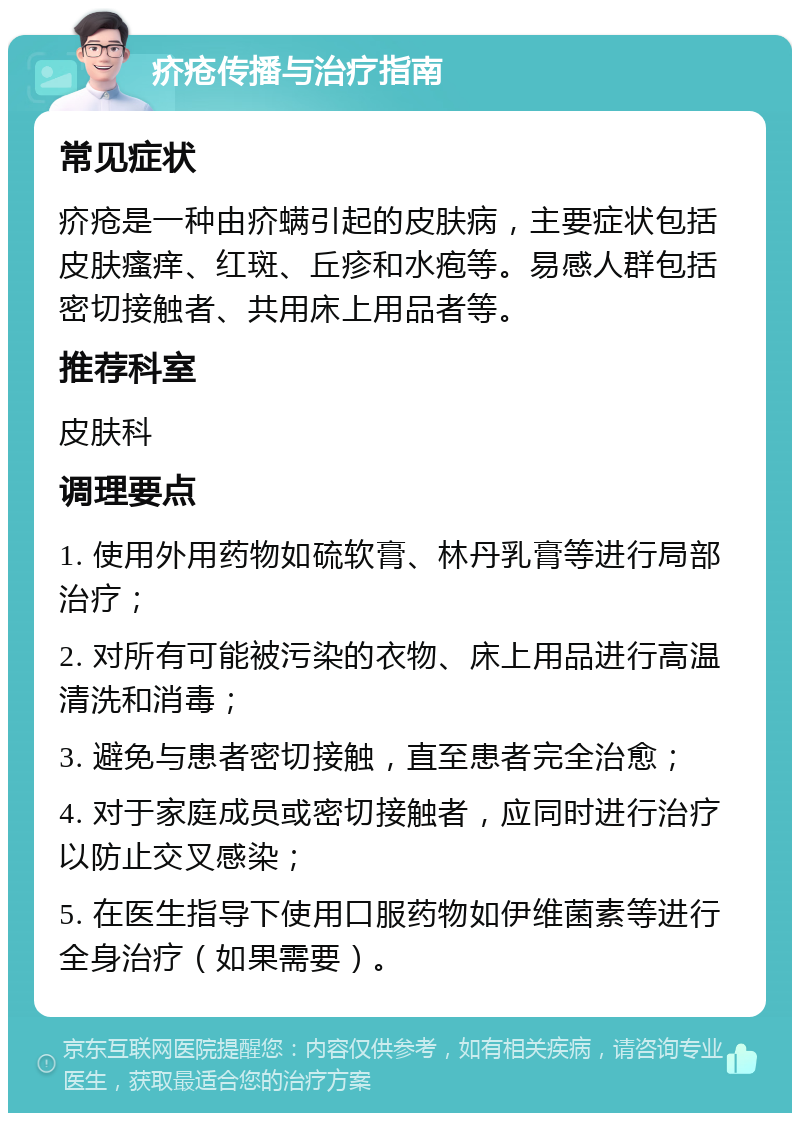 疥疮传播与治疗指南 常见症状 疥疮是一种由疥螨引起的皮肤病，主要症状包括皮肤瘙痒、红斑、丘疹和水疱等。易感人群包括密切接触者、共用床上用品者等。 推荐科室 皮肤科 调理要点 1. 使用外用药物如硫软膏、林丹乳膏等进行局部治疗； 2. 对所有可能被污染的衣物、床上用品进行高温清洗和消毒； 3. 避免与患者密切接触，直至患者完全治愈； 4. 对于家庭成员或密切接触者，应同时进行治疗以防止交叉感染； 5. 在医生指导下使用口服药物如伊维菌素等进行全身治疗（如果需要）。