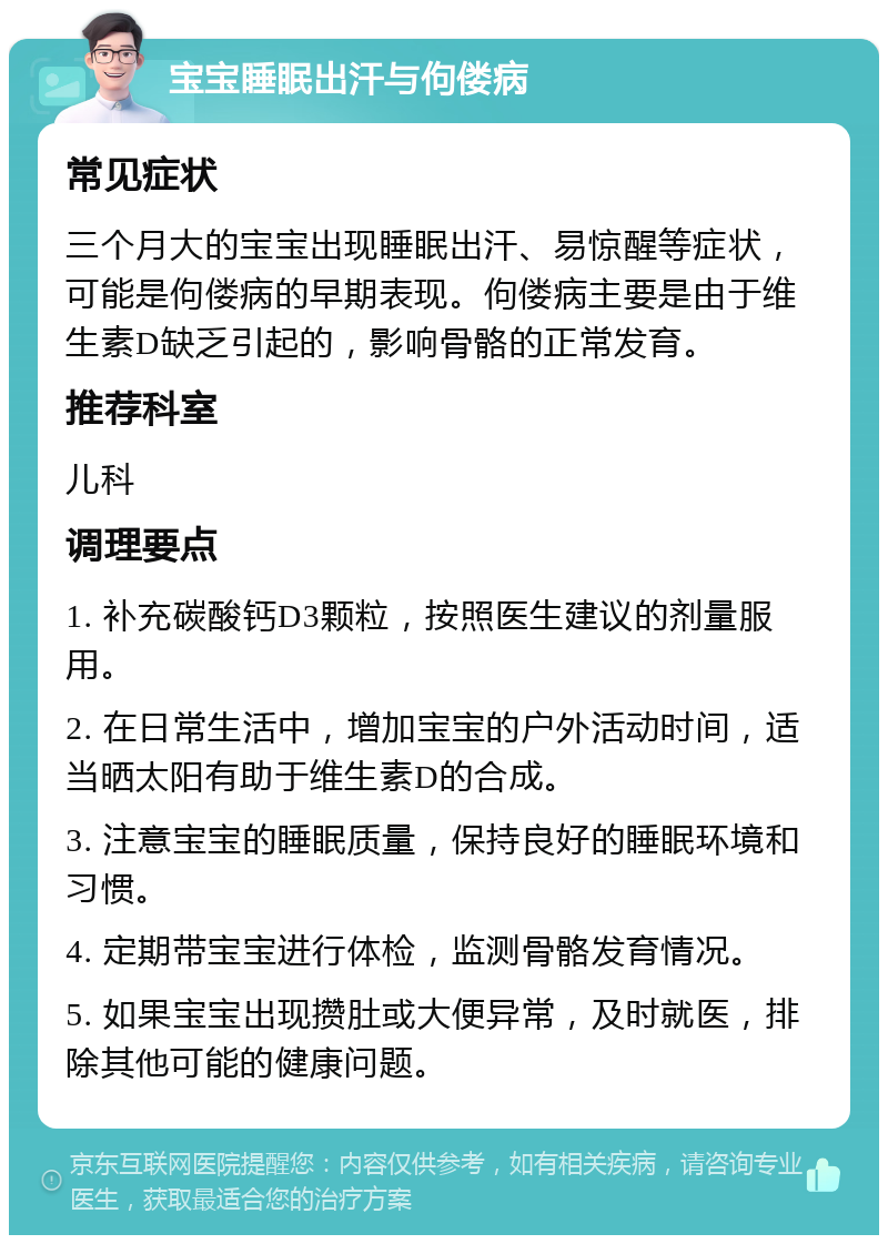 宝宝睡眠出汗与佝偻病 常见症状 三个月大的宝宝出现睡眠出汗、易惊醒等症状，可能是佝偻病的早期表现。佝偻病主要是由于维生素D缺乏引起的，影响骨骼的正常发育。 推荐科室 儿科 调理要点 1. 补充碳酸钙D3颗粒，按照医生建议的剂量服用。 2. 在日常生活中，增加宝宝的户外活动时间，适当晒太阳有助于维生素D的合成。 3. 注意宝宝的睡眠质量，保持良好的睡眠环境和习惯。 4. 定期带宝宝进行体检，监测骨骼发育情况。 5. 如果宝宝出现攒肚或大便异常，及时就医，排除其他可能的健康问题。