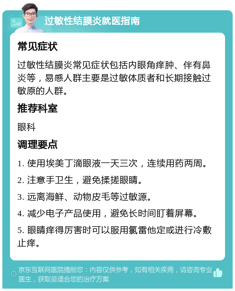 过敏性结膜炎就医指南 常见症状 过敏性结膜炎常见症状包括内眼角痒肿、伴有鼻炎等，易感人群主要是过敏体质者和长期接触过敏原的人群。 推荐科室 眼科 调理要点 1. 使用埃美丁滴眼液一天三次，连续用药两周。 2. 注意手卫生，避免揉搓眼睛。 3. 远离海鲜、动物皮毛等过敏源。 4. 减少电子产品使用，避免长时间盯着屏幕。 5. 眼睛痒得厉害时可以服用氯雷他定或进行冷敷止痒。