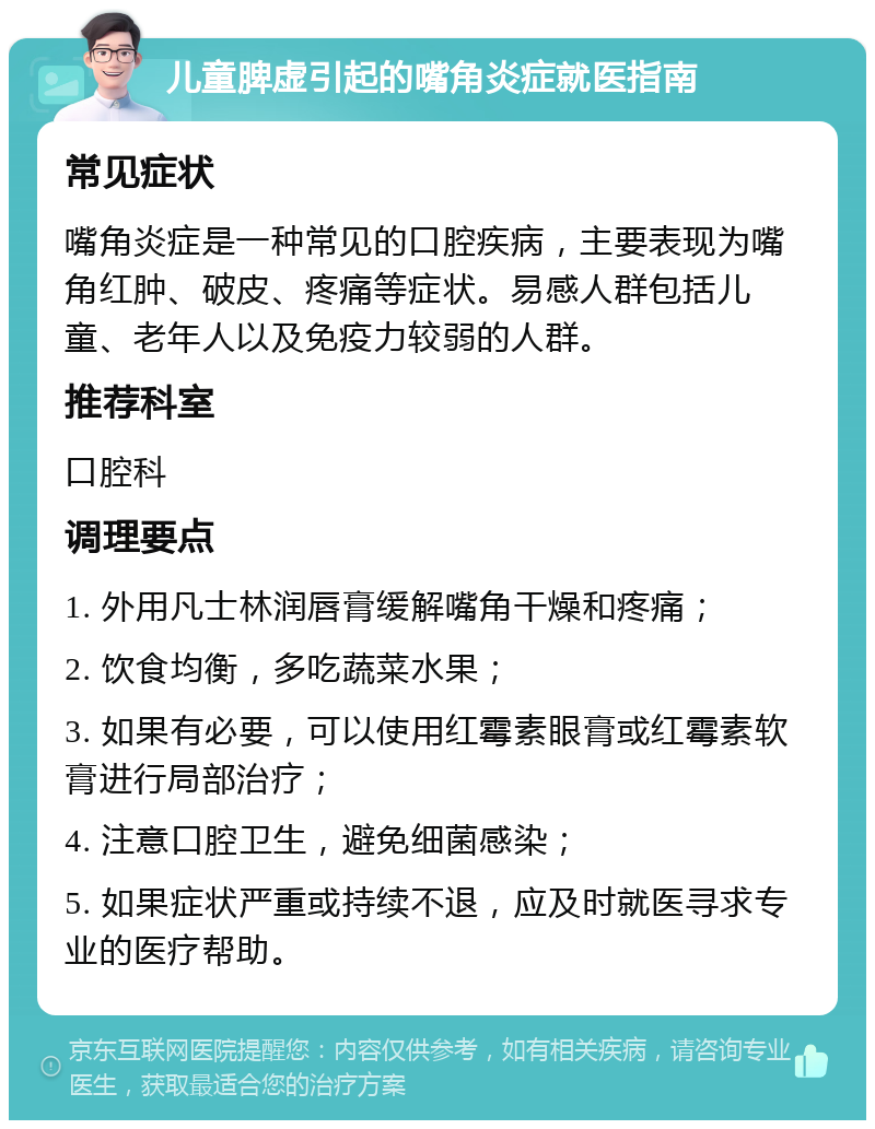 儿童脾虚引起的嘴角炎症就医指南 常见症状 嘴角炎症是一种常见的口腔疾病，主要表现为嘴角红肿、破皮、疼痛等症状。易感人群包括儿童、老年人以及免疫力较弱的人群。 推荐科室 口腔科 调理要点 1. 外用凡士林润唇膏缓解嘴角干燥和疼痛； 2. 饮食均衡，多吃蔬菜水果； 3. 如果有必要，可以使用红霉素眼膏或红霉素软膏进行局部治疗； 4. 注意口腔卫生，避免细菌感染； 5. 如果症状严重或持续不退，应及时就医寻求专业的医疗帮助。