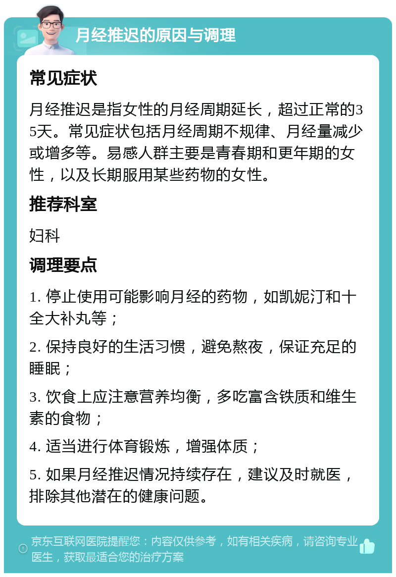 月经推迟的原因与调理 常见症状 月经推迟是指女性的月经周期延长，超过正常的35天。常见症状包括月经周期不规律、月经量减少或增多等。易感人群主要是青春期和更年期的女性，以及长期服用某些药物的女性。 推荐科室 妇科 调理要点 1. 停止使用可能影响月经的药物，如凯妮汀和十全大补丸等； 2. 保持良好的生活习惯，避免熬夜，保证充足的睡眠； 3. 饮食上应注意营养均衡，多吃富含铁质和维生素的食物； 4. 适当进行体育锻炼，增强体质； 5. 如果月经推迟情况持续存在，建议及时就医，排除其他潜在的健康问题。