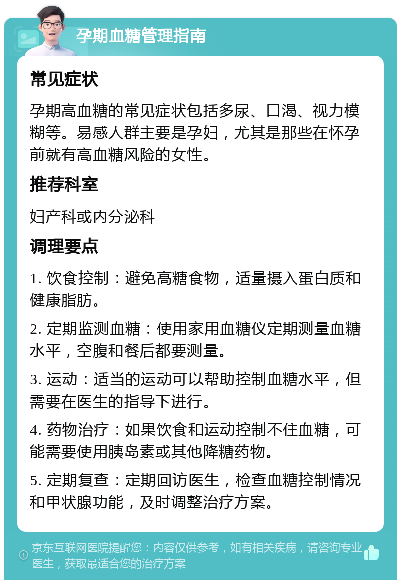 孕期血糖管理指南 常见症状 孕期高血糖的常见症状包括多尿、口渴、视力模糊等。易感人群主要是孕妇，尤其是那些在怀孕前就有高血糖风险的女性。 推荐科室 妇产科或内分泌科 调理要点 1. 饮食控制：避免高糖食物，适量摄入蛋白质和健康脂肪。 2. 定期监测血糖：使用家用血糖仪定期测量血糖水平，空腹和餐后都要测量。 3. 运动：适当的运动可以帮助控制血糖水平，但需要在医生的指导下进行。 4. 药物治疗：如果饮食和运动控制不住血糖，可能需要使用胰岛素或其他降糖药物。 5. 定期复查：定期回访医生，检查血糖控制情况和甲状腺功能，及时调整治疗方案。