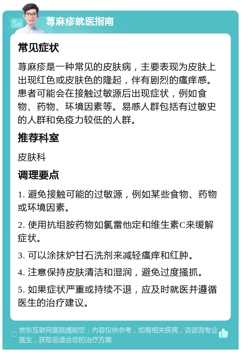 荨麻疹就医指南 常见症状 荨麻疹是一种常见的皮肤病，主要表现为皮肤上出现红色或皮肤色的隆起，伴有剧烈的瘙痒感。患者可能会在接触过敏源后出现症状，例如食物、药物、环境因素等。易感人群包括有过敏史的人群和免疫力较低的人群。 推荐科室 皮肤科 调理要点 1. 避免接触可能的过敏源，例如某些食物、药物或环境因素。 2. 使用抗组胺药物如氯雷他定和维生素C来缓解症状。 3. 可以涂抹炉甘石洗剂来减轻瘙痒和红肿。 4. 注意保持皮肤清洁和湿润，避免过度搔抓。 5. 如果症状严重或持续不退，应及时就医并遵循医生的治疗建议。