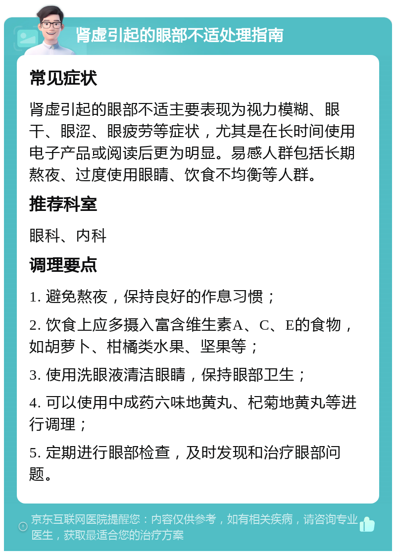 肾虚引起的眼部不适处理指南 常见症状 肾虚引起的眼部不适主要表现为视力模糊、眼干、眼涩、眼疲劳等症状，尤其是在长时间使用电子产品或阅读后更为明显。易感人群包括长期熬夜、过度使用眼睛、饮食不均衡等人群。 推荐科室 眼科、内科 调理要点 1. 避免熬夜，保持良好的作息习惯； 2. 饮食上应多摄入富含维生素A、C、E的食物，如胡萝卜、柑橘类水果、坚果等； 3. 使用洗眼液清洁眼睛，保持眼部卫生； 4. 可以使用中成药六味地黄丸、杞菊地黄丸等进行调理； 5. 定期进行眼部检查，及时发现和治疗眼部问题。