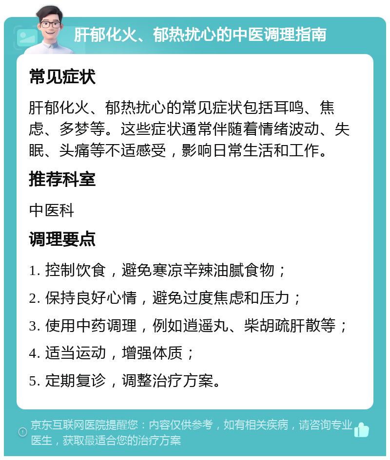 肝郁化火、郁热扰心的中医调理指南 常见症状 肝郁化火、郁热扰心的常见症状包括耳鸣、焦虑、多梦等。这些症状通常伴随着情绪波动、失眠、头痛等不适感受，影响日常生活和工作。 推荐科室 中医科 调理要点 1. 控制饮食，避免寒凉辛辣油腻食物； 2. 保持良好心情，避免过度焦虑和压力； 3. 使用中药调理，例如逍遥丸、柴胡疏肝散等； 4. 适当运动，增强体质； 5. 定期复诊，调整治疗方案。