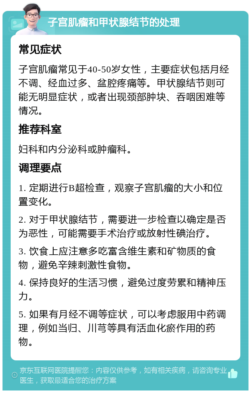 子宫肌瘤和甲状腺结节的处理 常见症状 子宫肌瘤常见于40-50岁女性，主要症状包括月经不调、经血过多、盆腔疼痛等。甲状腺结节则可能无明显症状，或者出现颈部肿块、吞咽困难等情况。 推荐科室 妇科和内分泌科或肿瘤科。 调理要点 1. 定期进行B超检查，观察子宫肌瘤的大小和位置变化。 2. 对于甲状腺结节，需要进一步检查以确定是否为恶性，可能需要手术治疗或放射性碘治疗。 3. 饮食上应注意多吃富含维生素和矿物质的食物，避免辛辣刺激性食物。 4. 保持良好的生活习惯，避免过度劳累和精神压力。 5. 如果有月经不调等症状，可以考虑服用中药调理，例如当归、川芎等具有活血化瘀作用的药物。