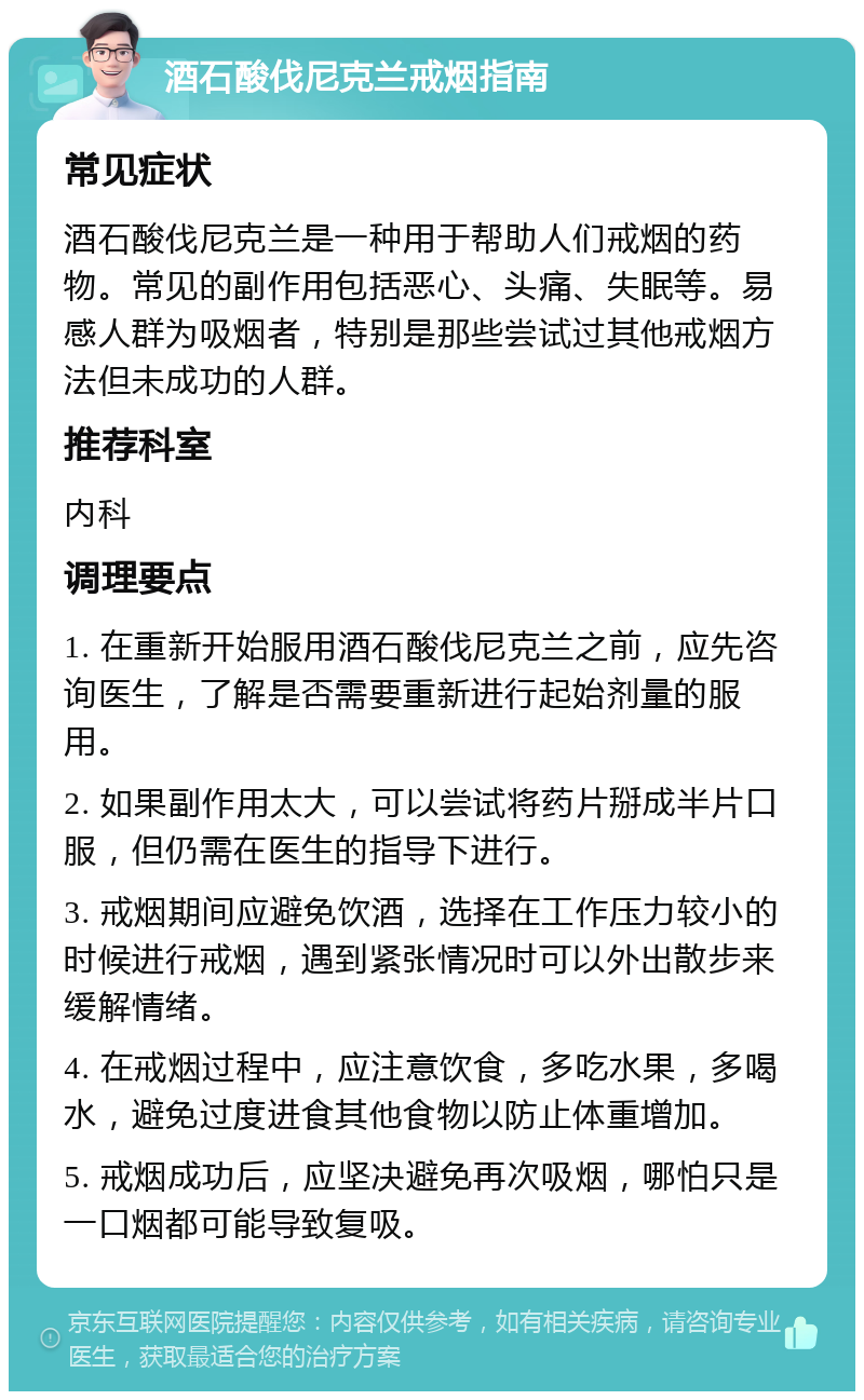 酒石酸伐尼克兰戒烟指南 常见症状 酒石酸伐尼克兰是一种用于帮助人们戒烟的药物。常见的副作用包括恶心、头痛、失眠等。易感人群为吸烟者，特别是那些尝试过其他戒烟方法但未成功的人群。 推荐科室 内科 调理要点 1. 在重新开始服用酒石酸伐尼克兰之前，应先咨询医生，了解是否需要重新进行起始剂量的服用。 2. 如果副作用太大，可以尝试将药片掰成半片口服，但仍需在医生的指导下进行。 3. 戒烟期间应避免饮酒，选择在工作压力较小的时候进行戒烟，遇到紧张情况时可以外出散步来缓解情绪。 4. 在戒烟过程中，应注意饮食，多吃水果，多喝水，避免过度进食其他食物以防止体重增加。 5. 戒烟成功后，应坚决避免再次吸烟，哪怕只是一口烟都可能导致复吸。