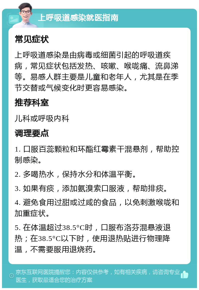 上呼吸道感染就医指南 常见症状 上呼吸道感染是由病毒或细菌引起的呼吸道疾病，常见症状包括发热、咳嗽、喉咙痛、流鼻涕等。易感人群主要是儿童和老年人，尤其是在季节交替或气候变化时更容易感染。 推荐科室 儿科或呼吸内科 调理要点 1. 口服百蕊颗粒和环酯红霉素干混悬剂，帮助控制感染。 2. 多喝热水，保持水分和体温平衡。 3. 如果有痰，添加氨溴索口服液，帮助排痰。 4. 避免食用过甜或过咸的食品，以免刺激喉咙和加重症状。 5. 在体温超过38.5°C时，口服布洛芬混悬液退热；在38.5°C以下时，使用退热贴进行物理降温，不需要服用退烧药。