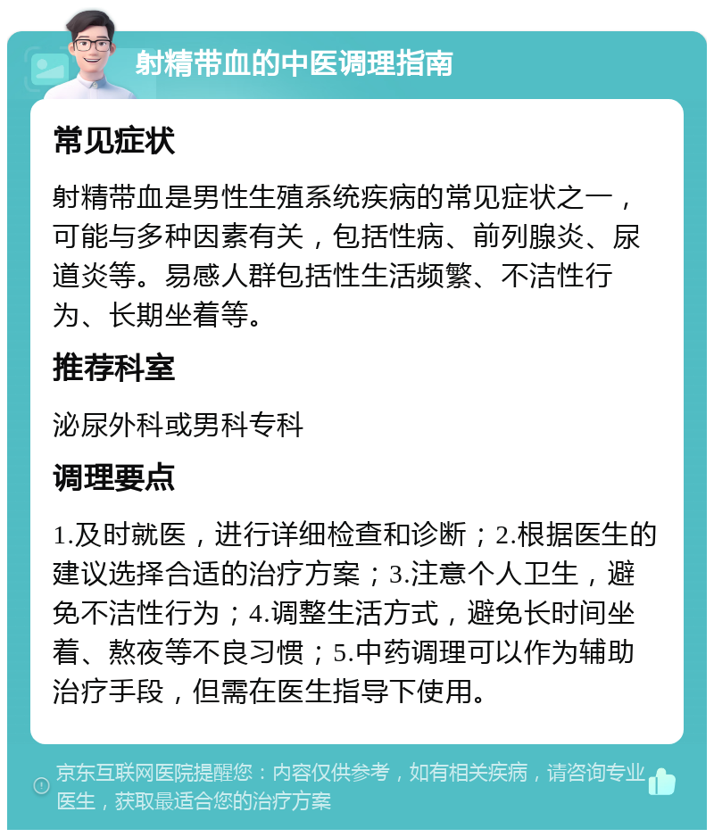 射精带血的中医调理指南 常见症状 射精带血是男性生殖系统疾病的常见症状之一，可能与多种因素有关，包括性病、前列腺炎、尿道炎等。易感人群包括性生活频繁、不洁性行为、长期坐着等。 推荐科室 泌尿外科或男科专科 调理要点 1.及时就医，进行详细检查和诊断；2.根据医生的建议选择合适的治疗方案；3.注意个人卫生，避免不洁性行为；4.调整生活方式，避免长时间坐着、熬夜等不良习惯；5.中药调理可以作为辅助治疗手段，但需在医生指导下使用。