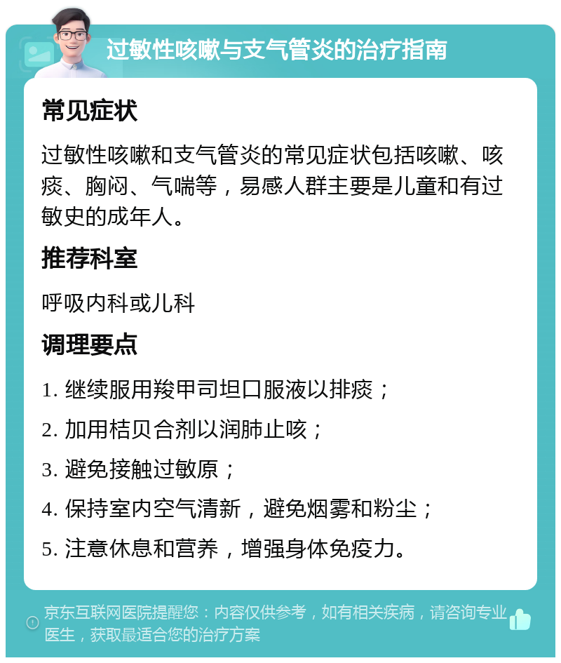 过敏性咳嗽与支气管炎的治疗指南 常见症状 过敏性咳嗽和支气管炎的常见症状包括咳嗽、咳痰、胸闷、气喘等，易感人群主要是儿童和有过敏史的成年人。 推荐科室 呼吸内科或儿科 调理要点 1. 继续服用羧甲司坦口服液以排痰； 2. 加用桔贝合剂以润肺止咳； 3. 避免接触过敏原； 4. 保持室内空气清新，避免烟雾和粉尘； 5. 注意休息和营养，增强身体免疫力。