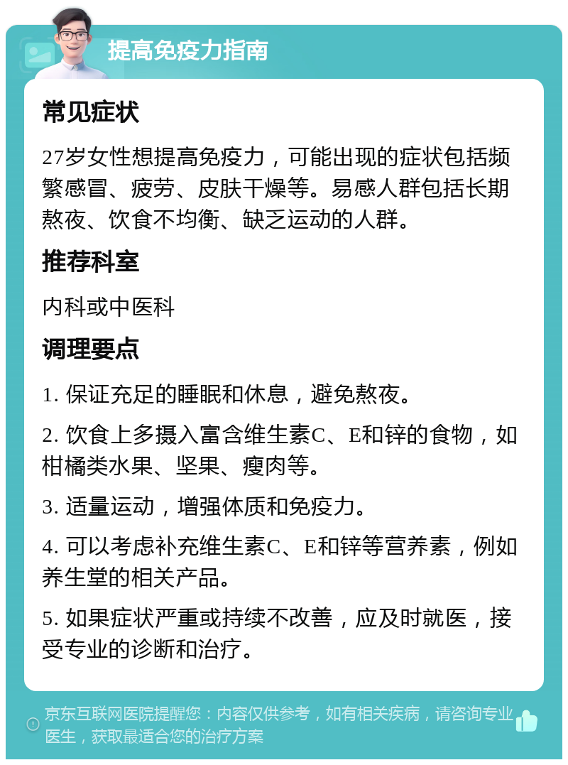 提高免疫力指南 常见症状 27岁女性想提高免疫力，可能出现的症状包括频繁感冒、疲劳、皮肤干燥等。易感人群包括长期熬夜、饮食不均衡、缺乏运动的人群。 推荐科室 内科或中医科 调理要点 1. 保证充足的睡眠和休息，避免熬夜。 2. 饮食上多摄入富含维生素C、E和锌的食物，如柑橘类水果、坚果、瘦肉等。 3. 适量运动，增强体质和免疫力。 4. 可以考虑补充维生素C、E和锌等营养素，例如养生堂的相关产品。 5. 如果症状严重或持续不改善，应及时就医，接受专业的诊断和治疗。