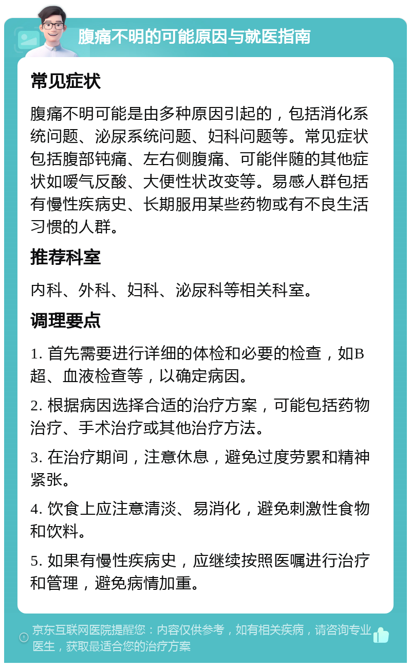 腹痛不明的可能原因与就医指南 常见症状 腹痛不明可能是由多种原因引起的，包括消化系统问题、泌尿系统问题、妇科问题等。常见症状包括腹部钝痛、左右侧腹痛、可能伴随的其他症状如嗳气反酸、大便性状改变等。易感人群包括有慢性疾病史、长期服用某些药物或有不良生活习惯的人群。 推荐科室 内科、外科、妇科、泌尿科等相关科室。 调理要点 1. 首先需要进行详细的体检和必要的检查，如B超、血液检查等，以确定病因。 2. 根据病因选择合适的治疗方案，可能包括药物治疗、手术治疗或其他治疗方法。 3. 在治疗期间，注意休息，避免过度劳累和精神紧张。 4. 饮食上应注意清淡、易消化，避免刺激性食物和饮料。 5. 如果有慢性疾病史，应继续按照医嘱进行治疗和管理，避免病情加重。