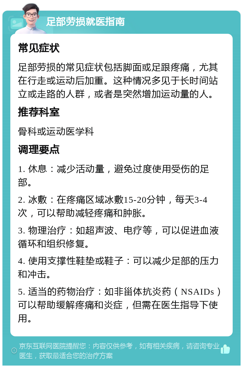 足部劳损就医指南 常见症状 足部劳损的常见症状包括脚面或足跟疼痛，尤其在行走或运动后加重。这种情况多见于长时间站立或走路的人群，或者是突然增加运动量的人。 推荐科室 骨科或运动医学科 调理要点 1. 休息：减少活动量，避免过度使用受伤的足部。 2. 冰敷：在疼痛区域冰敷15-20分钟，每天3-4次，可以帮助减轻疼痛和肿胀。 3. 物理治疗：如超声波、电疗等，可以促进血液循环和组织修复。 4. 使用支撑性鞋垫或鞋子：可以减少足部的压力和冲击。 5. 适当的药物治疗：如非甾体抗炎药（NSAIDs）可以帮助缓解疼痛和炎症，但需在医生指导下使用。