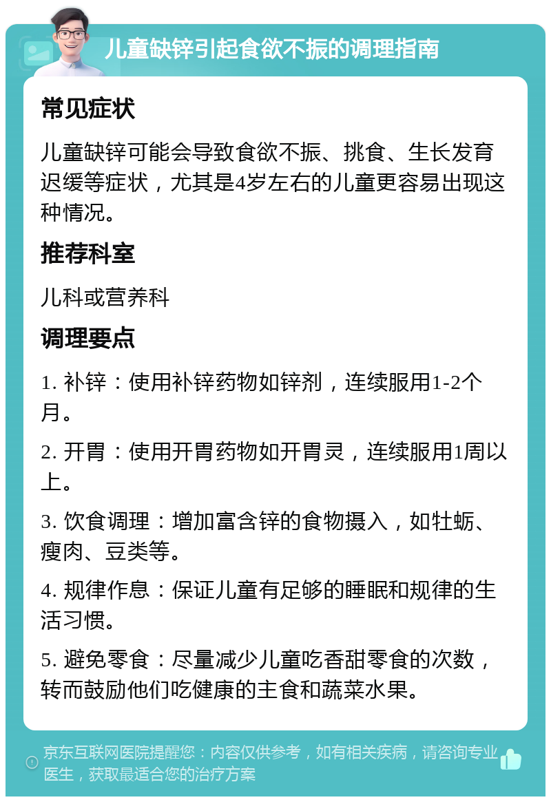 儿童缺锌引起食欲不振的调理指南 常见症状 儿童缺锌可能会导致食欲不振、挑食、生长发育迟缓等症状，尤其是4岁左右的儿童更容易出现这种情况。 推荐科室 儿科或营养科 调理要点 1. 补锌：使用补锌药物如锌剂，连续服用1-2个月。 2. 开胃：使用开胃药物如开胃灵，连续服用1周以上。 3. 饮食调理：增加富含锌的食物摄入，如牡蛎、瘦肉、豆类等。 4. 规律作息：保证儿童有足够的睡眠和规律的生活习惯。 5. 避免零食：尽量减少儿童吃香甜零食的次数，转而鼓励他们吃健康的主食和蔬菜水果。