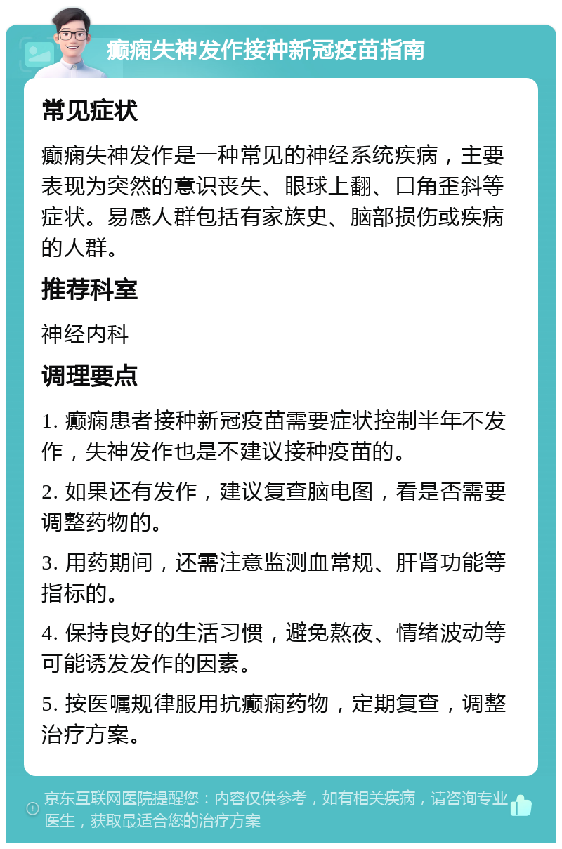 癫痫失神发作接种新冠疫苗指南 常见症状 癫痫失神发作是一种常见的神经系统疾病，主要表现为突然的意识丧失、眼球上翻、口角歪斜等症状。易感人群包括有家族史、脑部损伤或疾病的人群。 推荐科室 神经内科 调理要点 1. 癫痫患者接种新冠疫苗需要症状控制半年不发作，失神发作也是不建议接种疫苗的。 2. 如果还有发作，建议复查脑电图，看是否需要调整药物的。 3. 用药期间，还需注意监测血常规、肝肾功能等指标的。 4. 保持良好的生活习惯，避免熬夜、情绪波动等可能诱发发作的因素。 5. 按医嘱规律服用抗癫痫药物，定期复查，调整治疗方案。