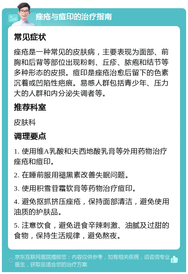 痤疮与痘印的治疗指南 常见症状 痤疮是一种常见的皮肤病，主要表现为面部、前胸和后背等部位出现粉刺、丘疹、脓疱和结节等多种形态的皮损。痘印是痤疮治愈后留下的色素沉着或凹陷性疤痕。易感人群包括青少年、压力大的人群和内分泌失调者等。 推荐科室 皮肤科 调理要点 1. 使用维A乳酸和夫西地酸乳膏等外用药物治疗痤疮和痘印。 2. 在睡前服用褪黑素改善失眠问题。 3. 使用积雪苷霜软膏等药物治疗痘印。 4. 避免抠抓挤压痤疮，保持面部清洁，避免使用油质的护肤品。 5. 注意饮食，避免进食辛辣刺激、油腻及过甜的食物，保持生活规律，避免熬夜。