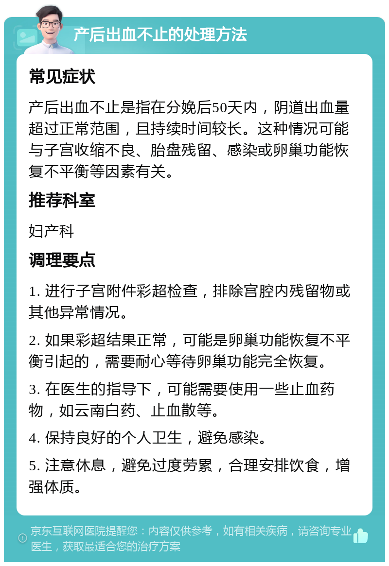 产后出血不止的处理方法 常见症状 产后出血不止是指在分娩后50天内，阴道出血量超过正常范围，且持续时间较长。这种情况可能与子宫收缩不良、胎盘残留、感染或卵巢功能恢复不平衡等因素有关。 推荐科室 妇产科 调理要点 1. 进行子宫附件彩超检查，排除宫腔内残留物或其他异常情况。 2. 如果彩超结果正常，可能是卵巢功能恢复不平衡引起的，需要耐心等待卵巢功能完全恢复。 3. 在医生的指导下，可能需要使用一些止血药物，如云南白药、止血散等。 4. 保持良好的个人卫生，避免感染。 5. 注意休息，避免过度劳累，合理安排饮食，增强体质。