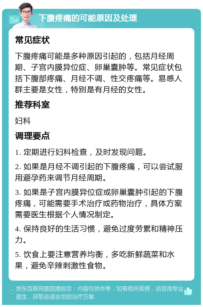 下腹疼痛的可能原因及处理 常见症状 下腹疼痛可能是多种原因引起的，包括月经周期、子宫内膜异位症、卵巢囊肿等。常见症状包括下腹部疼痛、月经不调、性交疼痛等。易感人群主要是女性，特别是有月经的女性。 推荐科室 妇科 调理要点 1. 定期进行妇科检查，及时发现问题。 2. 如果是月经不调引起的下腹疼痛，可以尝试服用避孕药来调节月经周期。 3. 如果是子宫内膜异位症或卵巢囊肿引起的下腹疼痛，可能需要手术治疗或药物治疗，具体方案需要医生根据个人情况制定。 4. 保持良好的生活习惯，避免过度劳累和精神压力。 5. 饮食上要注意营养均衡，多吃新鲜蔬菜和水果，避免辛辣刺激性食物。