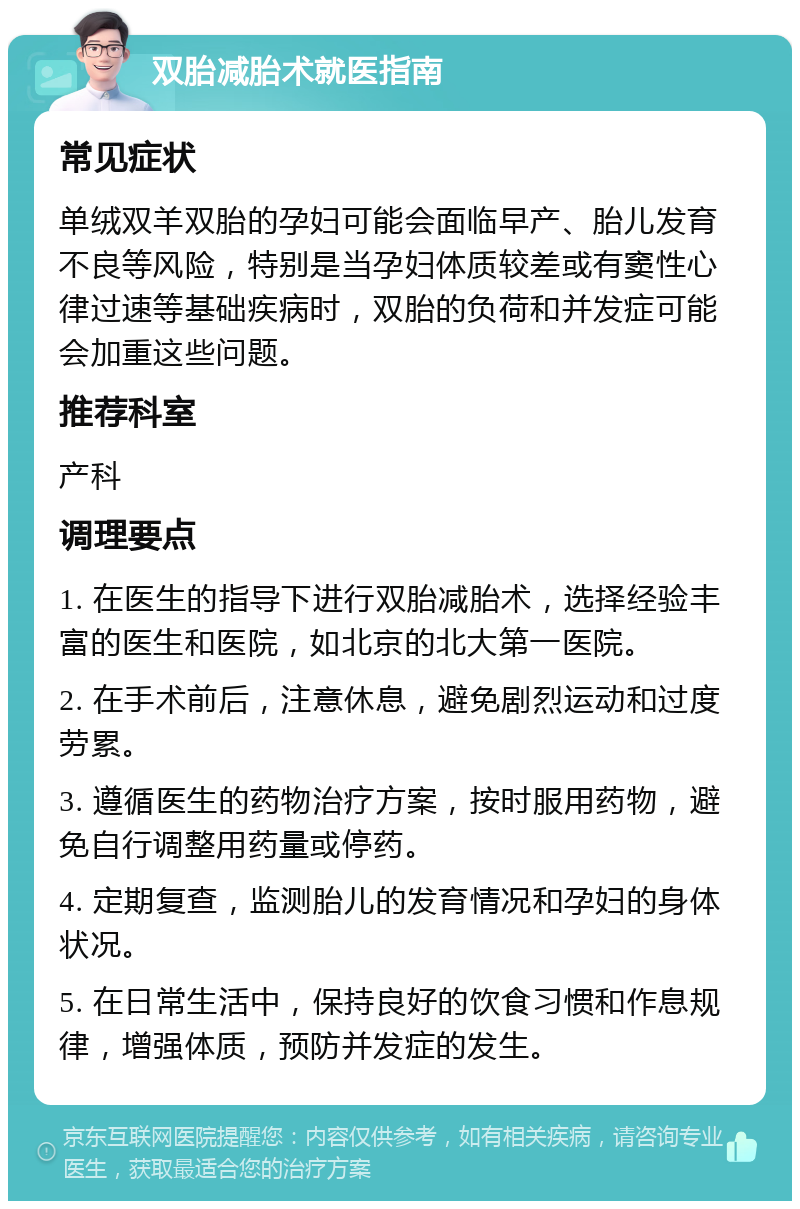 双胎减胎术就医指南 常见症状 单绒双羊双胎的孕妇可能会面临早产、胎儿发育不良等风险，特别是当孕妇体质较差或有窦性心律过速等基础疾病时，双胎的负荷和并发症可能会加重这些问题。 推荐科室 产科 调理要点 1. 在医生的指导下进行双胎减胎术，选择经验丰富的医生和医院，如北京的北大第一医院。 2. 在手术前后，注意休息，避免剧烈运动和过度劳累。 3. 遵循医生的药物治疗方案，按时服用药物，避免自行调整用药量或停药。 4. 定期复查，监测胎儿的发育情况和孕妇的身体状况。 5. 在日常生活中，保持良好的饮食习惯和作息规律，增强体质，预防并发症的发生。