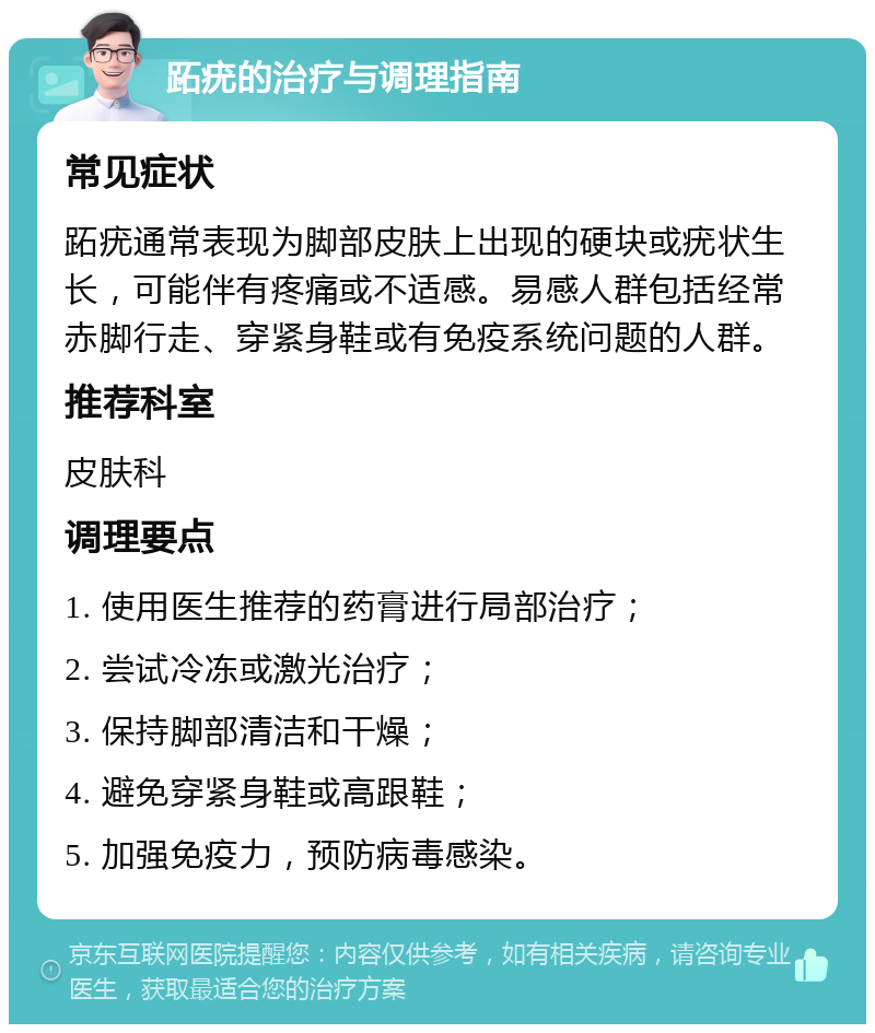 跖疣的治疗与调理指南 常见症状 跖疣通常表现为脚部皮肤上出现的硬块或疣状生长，可能伴有疼痛或不适感。易感人群包括经常赤脚行走、穿紧身鞋或有免疫系统问题的人群。 推荐科室 皮肤科 调理要点 1. 使用医生推荐的药膏进行局部治疗； 2. 尝试冷冻或激光治疗； 3. 保持脚部清洁和干燥； 4. 避免穿紧身鞋或高跟鞋； 5. 加强免疫力，预防病毒感染。