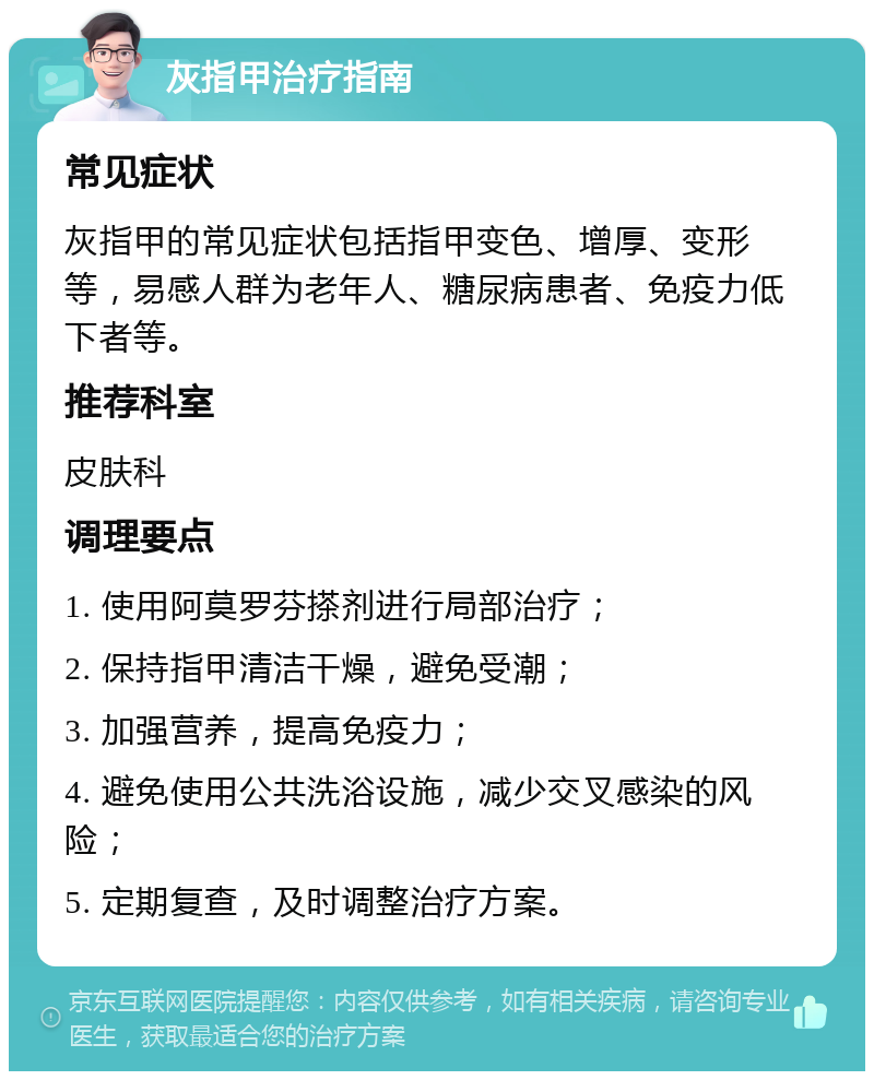 灰指甲治疗指南 常见症状 灰指甲的常见症状包括指甲变色、增厚、变形等，易感人群为老年人、糖尿病患者、免疫力低下者等。 推荐科室 皮肤科 调理要点 1. 使用阿莫罗芬搽剂进行局部治疗； 2. 保持指甲清洁干燥，避免受潮； 3. 加强营养，提高免疫力； 4. 避免使用公共洗浴设施，减少交叉感染的风险； 5. 定期复查，及时调整治疗方案。