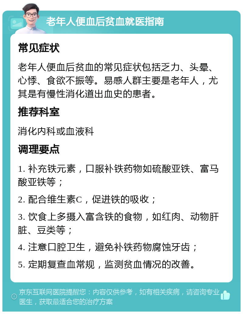 老年人便血后贫血就医指南 常见症状 老年人便血后贫血的常见症状包括乏力、头晕、心悸、食欲不振等。易感人群主要是老年人，尤其是有慢性消化道出血史的患者。 推荐科室 消化内科或血液科 调理要点 1. 补充铁元素，口服补铁药物如硫酸亚铁、富马酸亚铁等； 2. 配合维生素C，促进铁的吸收； 3. 饮食上多摄入富含铁的食物，如红肉、动物肝脏、豆类等； 4. 注意口腔卫生，避免补铁药物腐蚀牙齿； 5. 定期复查血常规，监测贫血情况的改善。