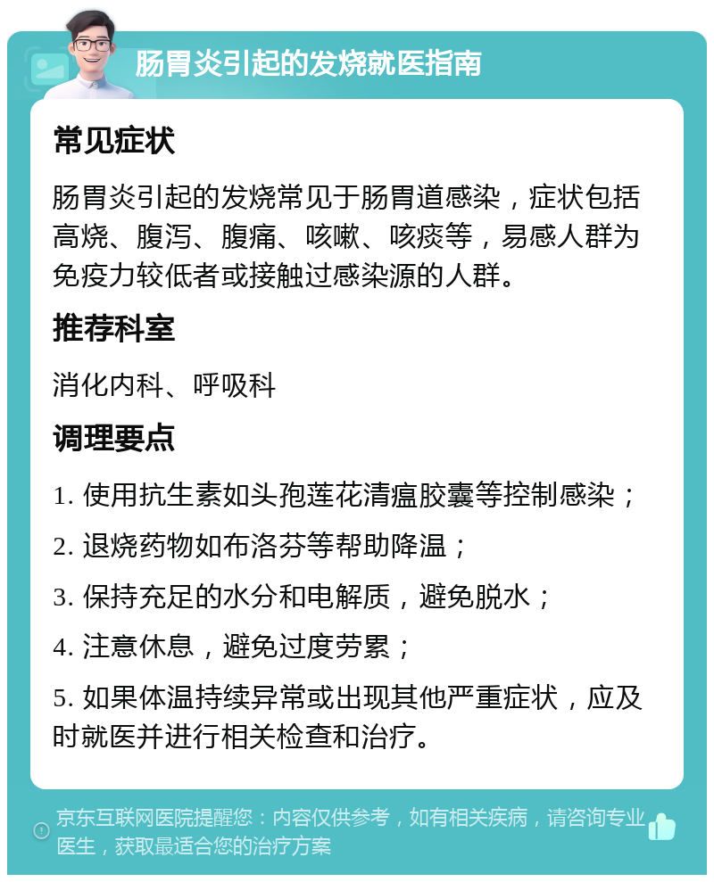 肠胃炎引起的发烧就医指南 常见症状 肠胃炎引起的发烧常见于肠胃道感染，症状包括高烧、腹泻、腹痛、咳嗽、咳痰等，易感人群为免疫力较低者或接触过感染源的人群。 推荐科室 消化内科、呼吸科 调理要点 1. 使用抗生素如头孢莲花清瘟胶囊等控制感染； 2. 退烧药物如布洛芬等帮助降温； 3. 保持充足的水分和电解质，避免脱水； 4. 注意休息，避免过度劳累； 5. 如果体温持续异常或出现其他严重症状，应及时就医并进行相关检查和治疗。