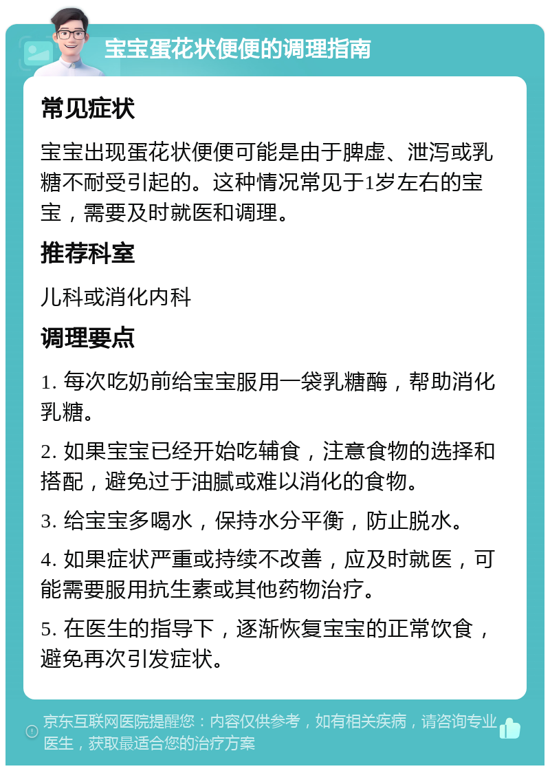 宝宝蛋花状便便的调理指南 常见症状 宝宝出现蛋花状便便可能是由于脾虚、泄泻或乳糖不耐受引起的。这种情况常见于1岁左右的宝宝，需要及时就医和调理。 推荐科室 儿科或消化内科 调理要点 1. 每次吃奶前给宝宝服用一袋乳糖酶，帮助消化乳糖。 2. 如果宝宝已经开始吃辅食，注意食物的选择和搭配，避免过于油腻或难以消化的食物。 3. 给宝宝多喝水，保持水分平衡，防止脱水。 4. 如果症状严重或持续不改善，应及时就医，可能需要服用抗生素或其他药物治疗。 5. 在医生的指导下，逐渐恢复宝宝的正常饮食，避免再次引发症状。