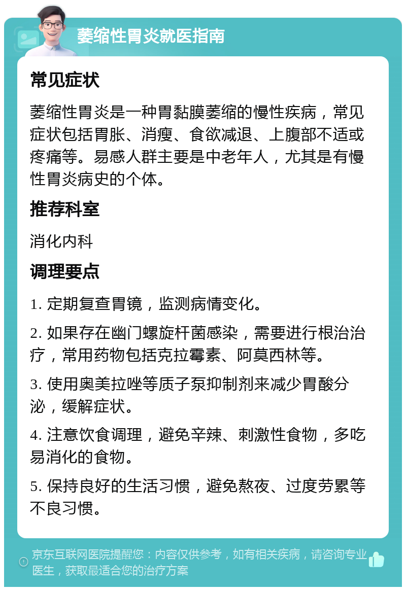 萎缩性胃炎就医指南 常见症状 萎缩性胃炎是一种胃黏膜萎缩的慢性疾病，常见症状包括胃胀、消瘦、食欲减退、上腹部不适或疼痛等。易感人群主要是中老年人，尤其是有慢性胃炎病史的个体。 推荐科室 消化内科 调理要点 1. 定期复查胃镜，监测病情变化。 2. 如果存在幽门螺旋杆菌感染，需要进行根治治疗，常用药物包括克拉霉素、阿莫西林等。 3. 使用奥美拉唑等质子泵抑制剂来减少胃酸分泌，缓解症状。 4. 注意饮食调理，避免辛辣、刺激性食物，多吃易消化的食物。 5. 保持良好的生活习惯，避免熬夜、过度劳累等不良习惯。