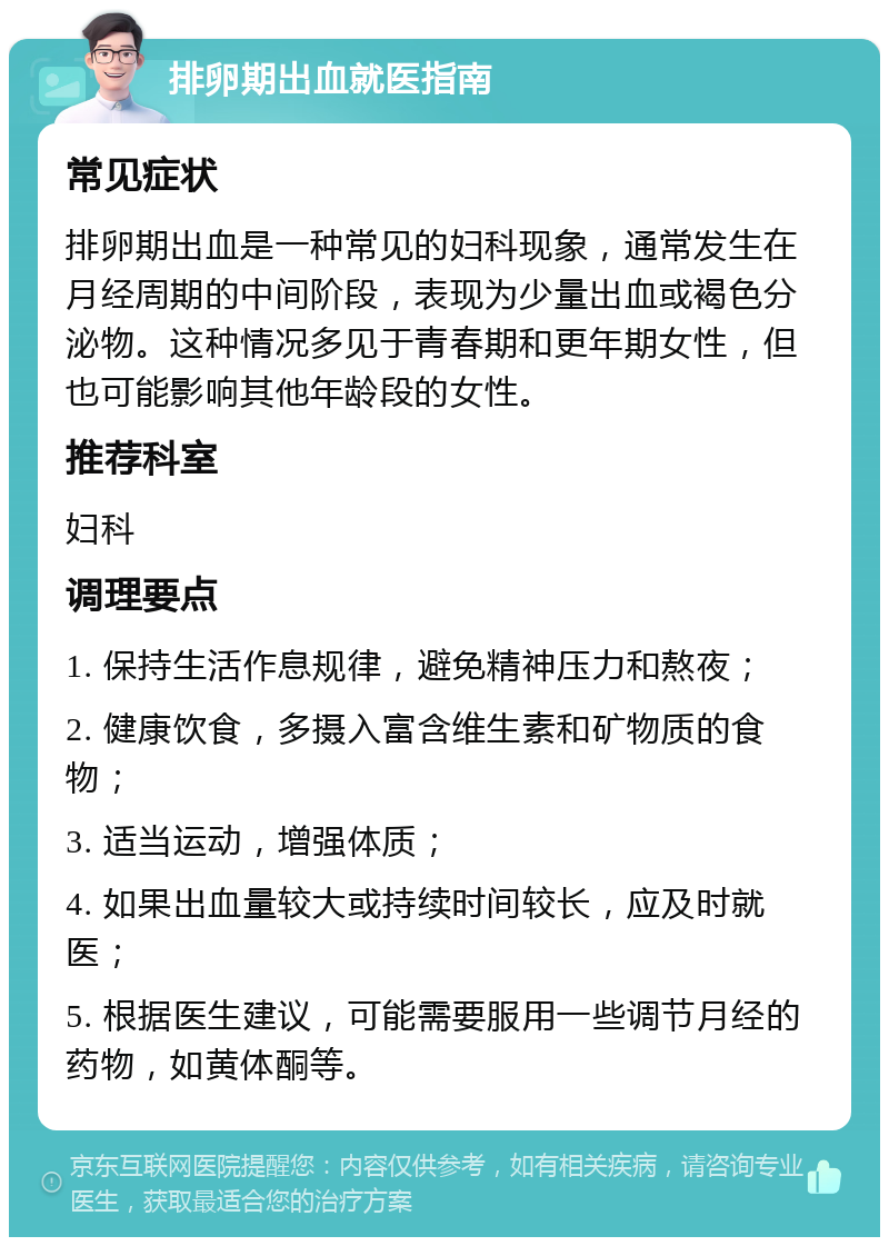 排卵期出血就医指南 常见症状 排卵期出血是一种常见的妇科现象，通常发生在月经周期的中间阶段，表现为少量出血或褐色分泌物。这种情况多见于青春期和更年期女性，但也可能影响其他年龄段的女性。 推荐科室 妇科 调理要点 1. 保持生活作息规律，避免精神压力和熬夜； 2. 健康饮食，多摄入富含维生素和矿物质的食物； 3. 适当运动，增强体质； 4. 如果出血量较大或持续时间较长，应及时就医； 5. 根据医生建议，可能需要服用一些调节月经的药物，如黄体酮等。