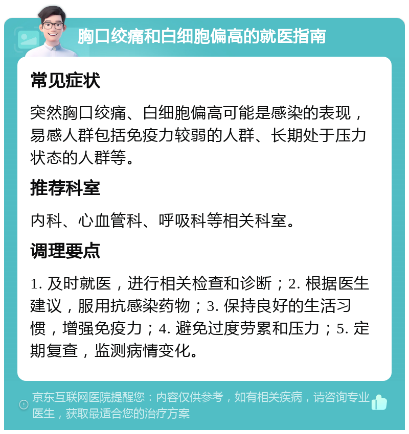 胸口绞痛和白细胞偏高的就医指南 常见症状 突然胸口绞痛、白细胞偏高可能是感染的表现，易感人群包括免疫力较弱的人群、长期处于压力状态的人群等。 推荐科室 内科、心血管科、呼吸科等相关科室。 调理要点 1. 及时就医，进行相关检查和诊断；2. 根据医生建议，服用抗感染药物；3. 保持良好的生活习惯，增强免疫力；4. 避免过度劳累和压力；5. 定期复查，监测病情变化。