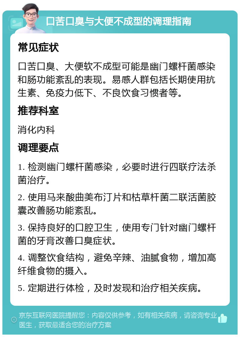 口苦口臭与大便不成型的调理指南 常见症状 口苦口臭、大便软不成型可能是幽门螺杆菌感染和肠功能紊乱的表现。易感人群包括长期使用抗生素、免疫力低下、不良饮食习惯者等。 推荐科室 消化内科 调理要点 1. 检测幽门螺杆菌感染，必要时进行四联疗法杀菌治疗。 2. 使用马来酸曲美布汀片和枯草杆菌二联活菌胶囊改善肠功能紊乱。 3. 保持良好的口腔卫生，使用专门针对幽门螺杆菌的牙膏改善口臭症状。 4. 调整饮食结构，避免辛辣、油腻食物，增加高纤维食物的摄入。 5. 定期进行体检，及时发现和治疗相关疾病。