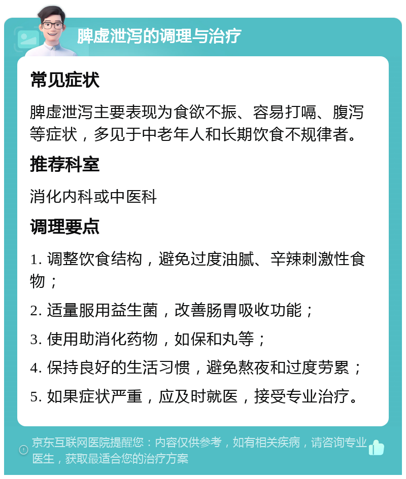 脾虚泄泻的调理与治疗 常见症状 脾虚泄泻主要表现为食欲不振、容易打嗝、腹泻等症状，多见于中老年人和长期饮食不规律者。 推荐科室 消化内科或中医科 调理要点 1. 调整饮食结构，避免过度油腻、辛辣刺激性食物； 2. 适量服用益生菌，改善肠胃吸收功能； 3. 使用助消化药物，如保和丸等； 4. 保持良好的生活习惯，避免熬夜和过度劳累； 5. 如果症状严重，应及时就医，接受专业治疗。