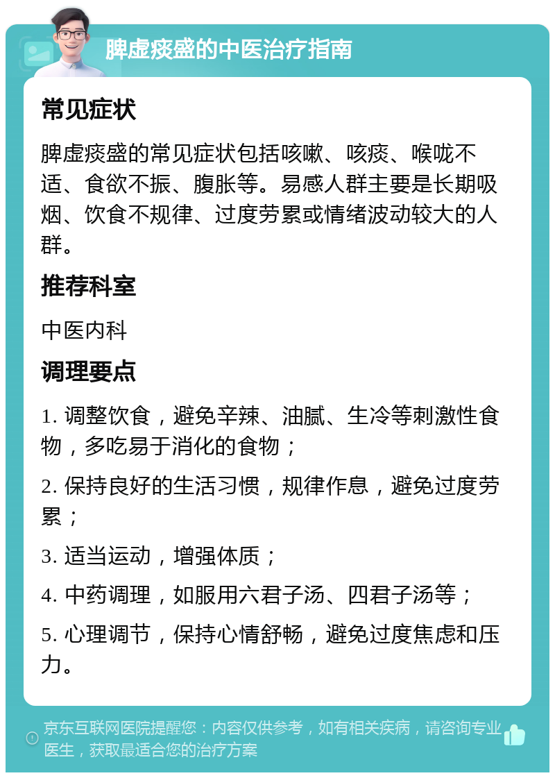 脾虚痰盛的中医治疗指南 常见症状 脾虚痰盛的常见症状包括咳嗽、咳痰、喉咙不适、食欲不振、腹胀等。易感人群主要是长期吸烟、饮食不规律、过度劳累或情绪波动较大的人群。 推荐科室 中医内科 调理要点 1. 调整饮食，避免辛辣、油腻、生冷等刺激性食物，多吃易于消化的食物； 2. 保持良好的生活习惯，规律作息，避免过度劳累； 3. 适当运动，增强体质； 4. 中药调理，如服用六君子汤、四君子汤等； 5. 心理调节，保持心情舒畅，避免过度焦虑和压力。