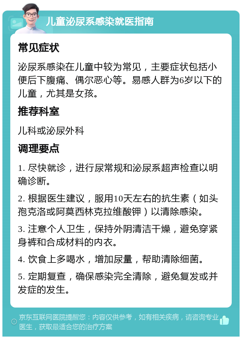 儿童泌尿系感染就医指南 常见症状 泌尿系感染在儿童中较为常见，主要症状包括小便后下腹痛、偶尔恶心等。易感人群为6岁以下的儿童，尤其是女孩。 推荐科室 儿科或泌尿外科 调理要点 1. 尽快就诊，进行尿常规和泌尿系超声检查以明确诊断。 2. 根据医生建议，服用10天左右的抗生素（如头孢克洛或阿莫西林克拉维酸钾）以清除感染。 3. 注意个人卫生，保持外阴清洁干燥，避免穿紧身裤和合成材料的内衣。 4. 饮食上多喝水，增加尿量，帮助清除细菌。 5. 定期复查，确保感染完全清除，避免复发或并发症的发生。