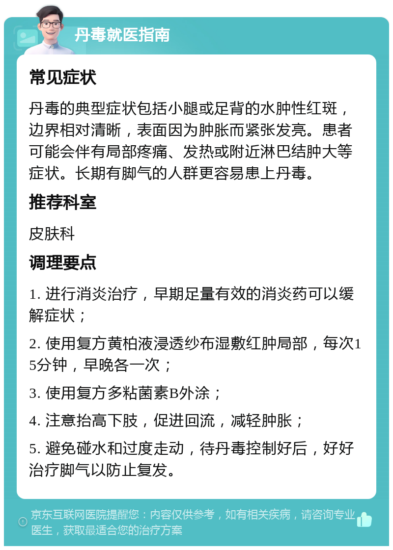 丹毒就医指南 常见症状 丹毒的典型症状包括小腿或足背的水肿性红斑，边界相对清晰，表面因为肿胀而紧张发亮。患者可能会伴有局部疼痛、发热或附近淋巴结肿大等症状。长期有脚气的人群更容易患上丹毒。 推荐科室 皮肤科 调理要点 1. 进行消炎治疗，早期足量有效的消炎药可以缓解症状； 2. 使用复方黄柏液浸透纱布湿敷红肿局部，每次15分钟，早晚各一次； 3. 使用复方多粘菌素B外涂； 4. 注意抬高下肢，促进回流，减轻肿胀； 5. 避免碰水和过度走动，待丹毒控制好后，好好治疗脚气以防止复发。