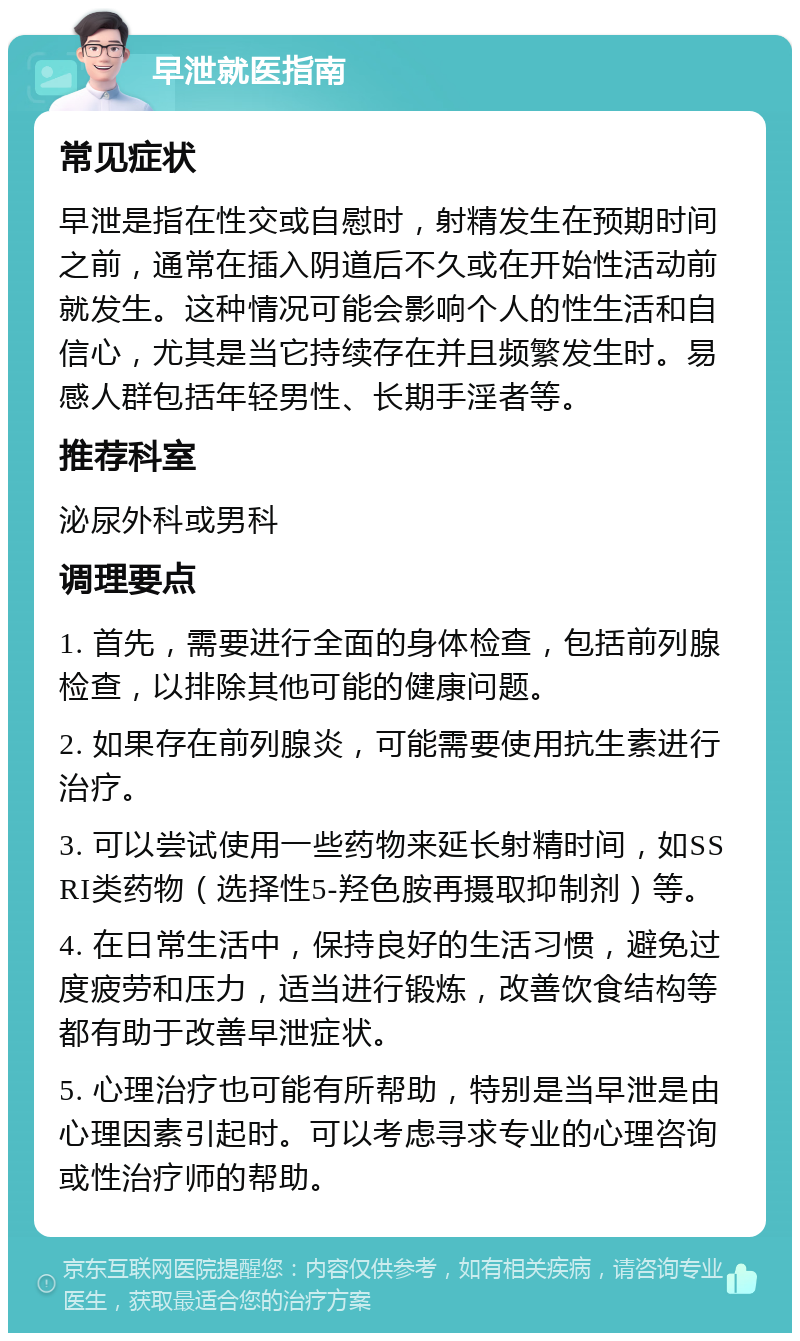 早泄就医指南 常见症状 早泄是指在性交或自慰时，射精发生在预期时间之前，通常在插入阴道后不久或在开始性活动前就发生。这种情况可能会影响个人的性生活和自信心，尤其是当它持续存在并且频繁发生时。易感人群包括年轻男性、长期手淫者等。 推荐科室 泌尿外科或男科 调理要点 1. 首先，需要进行全面的身体检查，包括前列腺检查，以排除其他可能的健康问题。 2. 如果存在前列腺炎，可能需要使用抗生素进行治疗。 3. 可以尝试使用一些药物来延长射精时间，如SSRI类药物（选择性5-羟色胺再摄取抑制剂）等。 4. 在日常生活中，保持良好的生活习惯，避免过度疲劳和压力，适当进行锻炼，改善饮食结构等都有助于改善早泄症状。 5. 心理治疗也可能有所帮助，特别是当早泄是由心理因素引起时。可以考虑寻求专业的心理咨询或性治疗师的帮助。