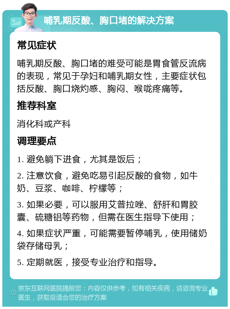 哺乳期反酸、胸口堵的解决方案 常见症状 哺乳期反酸、胸口堵的难受可能是胃食管反流病的表现，常见于孕妇和哺乳期女性，主要症状包括反酸、胸口烧灼感、胸闷、喉咙疼痛等。 推荐科室 消化科或产科 调理要点 1. 避免躺下进食，尤其是饭后； 2. 注意饮食，避免吃易引起反酸的食物，如牛奶、豆浆、咖啡、柠檬等； 3. 如果必要，可以服用艾普拉唑、舒肝和胃胶囊、硫糖铝等药物，但需在医生指导下使用； 4. 如果症状严重，可能需要暂停哺乳，使用储奶袋存储母乳； 5. 定期就医，接受专业治疗和指导。