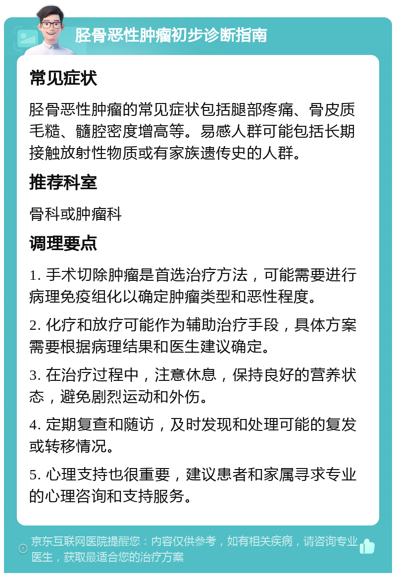 胫骨恶性肿瘤初步诊断指南 常见症状 胫骨恶性肿瘤的常见症状包括腿部疼痛、骨皮质毛糙、髓腔密度增高等。易感人群可能包括长期接触放射性物质或有家族遗传史的人群。 推荐科室 骨科或肿瘤科 调理要点 1. 手术切除肿瘤是首选治疗方法，可能需要进行病理免疫组化以确定肿瘤类型和恶性程度。 2. 化疗和放疗可能作为辅助治疗手段，具体方案需要根据病理结果和医生建议确定。 3. 在治疗过程中，注意休息，保持良好的营养状态，避免剧烈运动和外伤。 4. 定期复查和随访，及时发现和处理可能的复发或转移情况。 5. 心理支持也很重要，建议患者和家属寻求专业的心理咨询和支持服务。