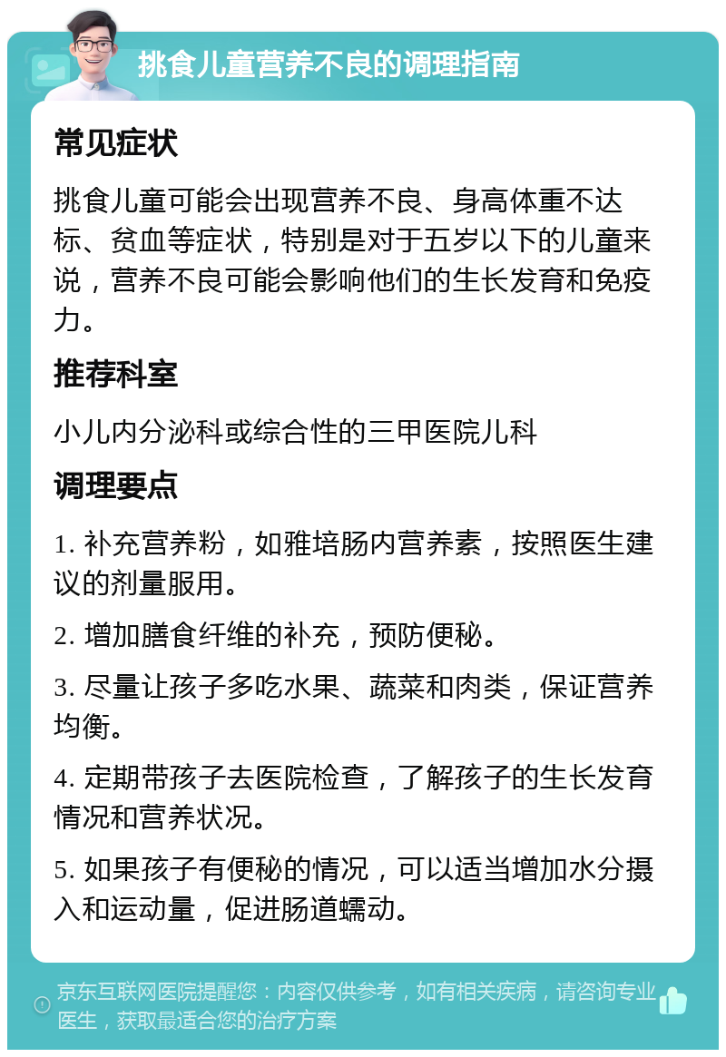 挑食儿童营养不良的调理指南 常见症状 挑食儿童可能会出现营养不良、身高体重不达标、贫血等症状，特别是对于五岁以下的儿童来说，营养不良可能会影响他们的生长发育和免疫力。 推荐科室 小儿内分泌科或综合性的三甲医院儿科 调理要点 1. 补充营养粉，如雅培肠内营养素，按照医生建议的剂量服用。 2. 增加膳食纤维的补充，预防便秘。 3. 尽量让孩子多吃水果、蔬菜和肉类，保证营养均衡。 4. 定期带孩子去医院检查，了解孩子的生长发育情况和营养状况。 5. 如果孩子有便秘的情况，可以适当增加水分摄入和运动量，促进肠道蠕动。