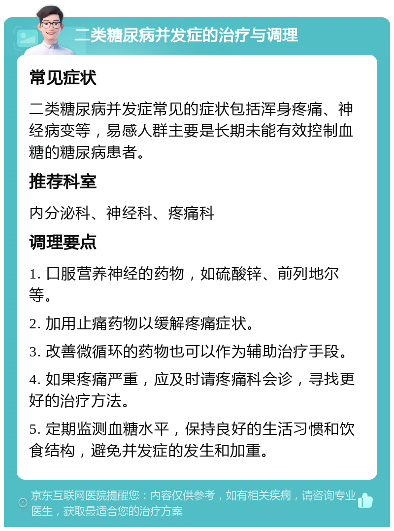 二类糖尿病并发症的治疗与调理 常见症状 二类糖尿病并发症常见的症状包括浑身疼痛、神经病变等，易感人群主要是长期未能有效控制血糖的糖尿病患者。 推荐科室 内分泌科、神经科、疼痛科 调理要点 1. 口服营养神经的药物，如硫酸锌、前列地尔等。 2. 加用止痛药物以缓解疼痛症状。 3. 改善微循环的药物也可以作为辅助治疗手段。 4. 如果疼痛严重，应及时请疼痛科会诊，寻找更好的治疗方法。 5. 定期监测血糖水平，保持良好的生活习惯和饮食结构，避免并发症的发生和加重。