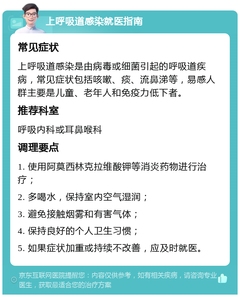 上呼吸道感染就医指南 常见症状 上呼吸道感染是由病毒或细菌引起的呼吸道疾病，常见症状包括咳嗽、痰、流鼻涕等，易感人群主要是儿童、老年人和免疫力低下者。 推荐科室 呼吸内科或耳鼻喉科 调理要点 1. 使用阿莫西林克拉维酸钾等消炎药物进行治疗； 2. 多喝水，保持室内空气湿润； 3. 避免接触烟雾和有害气体； 4. 保持良好的个人卫生习惯； 5. 如果症状加重或持续不改善，应及时就医。