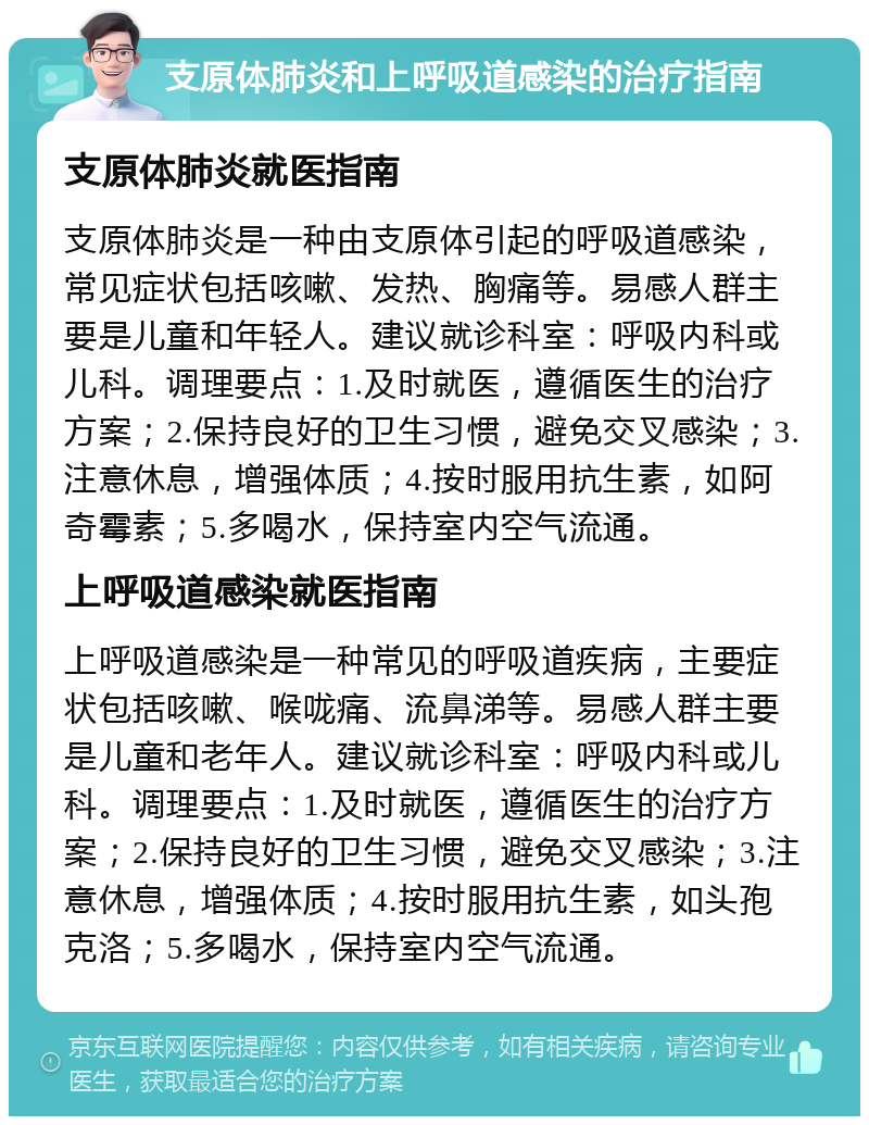 支原体肺炎和上呼吸道感染的治疗指南 支原体肺炎就医指南 支原体肺炎是一种由支原体引起的呼吸道感染，常见症状包括咳嗽、发热、胸痛等。易感人群主要是儿童和年轻人。建议就诊科室：呼吸内科或儿科。调理要点：1.及时就医，遵循医生的治疗方案；2.保持良好的卫生习惯，避免交叉感染；3.注意休息，增强体质；4.按时服用抗生素，如阿奇霉素；5.多喝水，保持室内空气流通。 上呼吸道感染就医指南 上呼吸道感染是一种常见的呼吸道疾病，主要症状包括咳嗽、喉咙痛、流鼻涕等。易感人群主要是儿童和老年人。建议就诊科室：呼吸内科或儿科。调理要点：1.及时就医，遵循医生的治疗方案；2.保持良好的卫生习惯，避免交叉感染；3.注意休息，增强体质；4.按时服用抗生素，如头孢克洛；5.多喝水，保持室内空气流通。